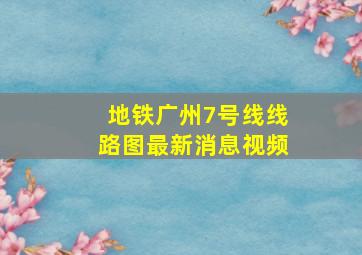 地铁广州7号线线路图最新消息视频