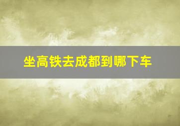 坐高铁去成都到哪下车