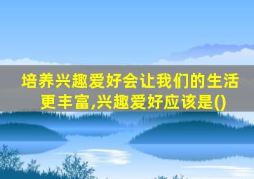 培养兴趣爱好会让我们的生活更丰富,兴趣爱好应该是()