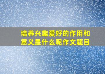 培养兴趣爱好的作用和意义是什么呢作文题目