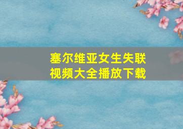 塞尔维亚女生失联视频大全播放下载