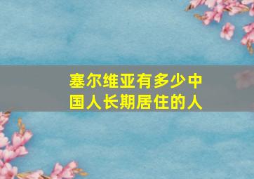 塞尔维亚有多少中国人长期居住的人