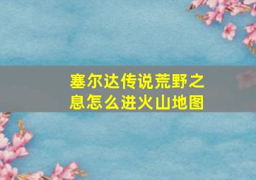 塞尔达传说荒野之息怎么进火山地图