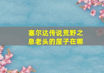 塞尔达传说荒野之息老头的屋子在哪