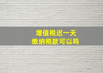 增值税迟一天缴纳税款可以吗