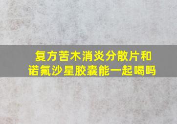 复方苦木消炎分散片和诺氟沙星胶囊能一起喝吗