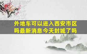 外地车可以进入西安市区吗最新消息今天封城了吗