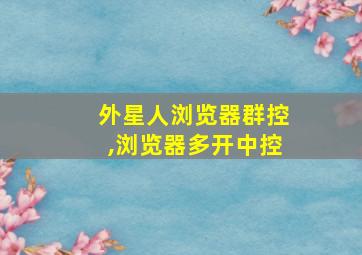 外星人浏览器群控,浏览器多开中控