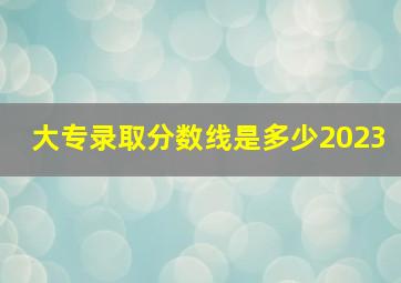 大专录取分数线是多少2023