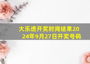 大乐透开奖时间结果2024年9月27日开奖号码