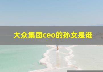 大众集团ceo的孙女是谁