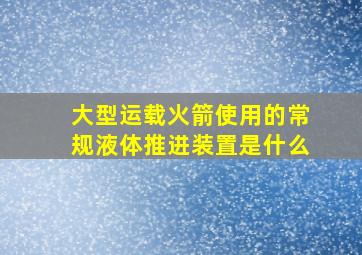 大型运载火箭使用的常规液体推进装置是什么