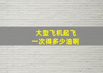 大型飞机起飞一次得多少油啊