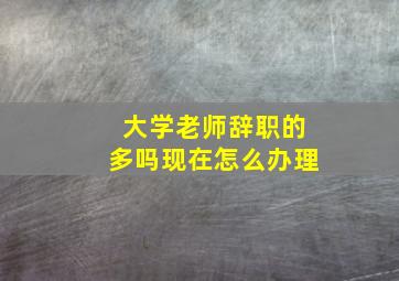 大学老师辞职的多吗现在怎么办理