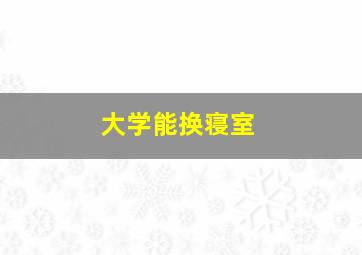 大学能换寝室