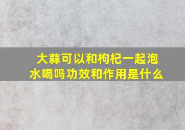 大蒜可以和枸杞一起泡水喝吗功效和作用是什么