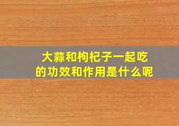 大蒜和枸杞子一起吃的功效和作用是什么呢