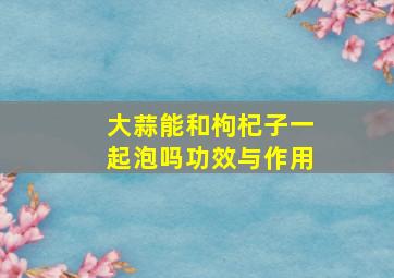 大蒜能和枸杞子一起泡吗功效与作用