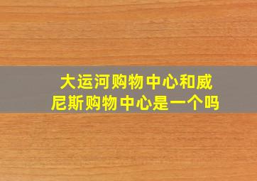 大运河购物中心和威尼斯购物中心是一个吗