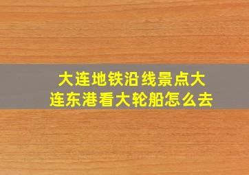 大连地铁沿线景点大连东港看大轮船怎么去