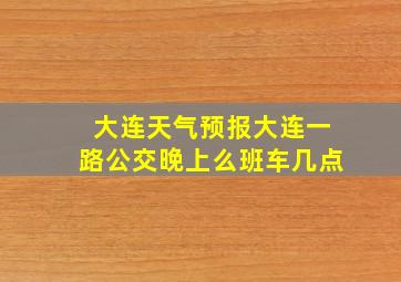 大连天气预报大连一路公交晚上么班车几点