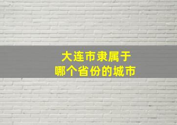 大连市隶属于哪个省份的城市