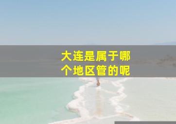 大连是属于哪个地区管的呢