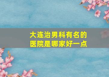 大连治男科有名的医院是哪家好一点