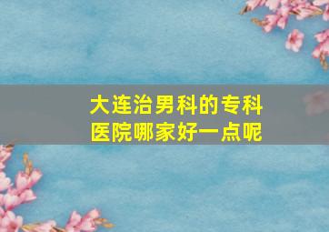 大连治男科的专科医院哪家好一点呢