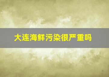 大连海鲜污染很严重吗