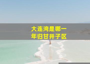 大连湾是哪一年归甘井子区