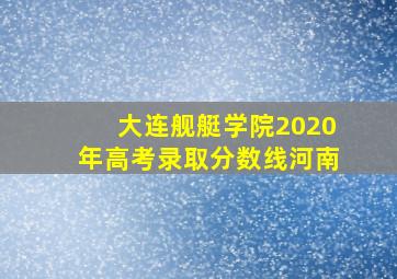 大连舰艇学院2020年高考录取分数线河南