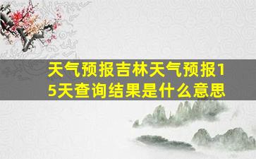 天气预报吉林天气预报15天查询结果是什么意思