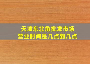 天津东北角批发市场营业时间是几点到几点