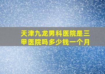 天津九龙男科医院是三甲医院吗多少钱一个月