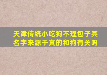 天津传统小吃狗不理包子其名字来源于真的和狗有关吗