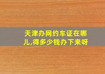 天津办网约车证在哪儿,得多少钱办下来呀