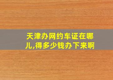 天津办网约车证在哪儿,得多少钱办下来啊