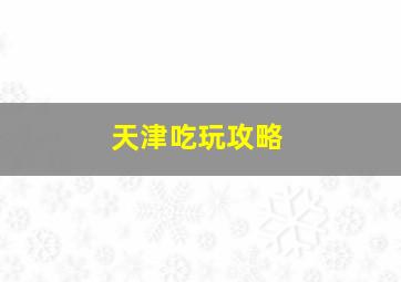 天津吃玩攻略