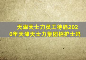 天津天士力员工待遇2020年天津天士力集团招护士吗