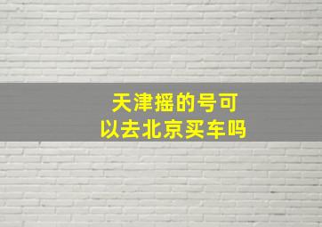 天津摇的号可以去北京买车吗