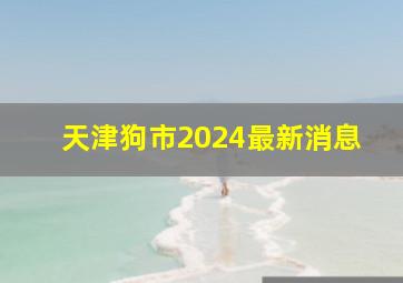 天津狗市2024最新消息