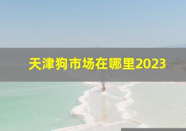 天津狗市场在哪里2023