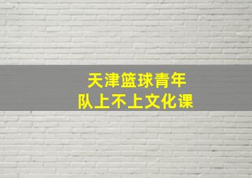 天津篮球青年队上不上文化课