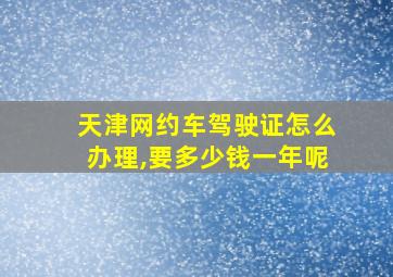 天津网约车驾驶证怎么办理,要多少钱一年呢