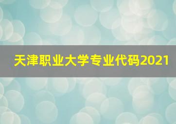 天津职业大学专业代码2021