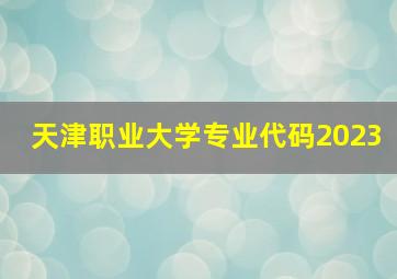 天津职业大学专业代码2023