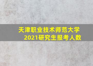 天津职业技术师范大学2021研究生报考人数