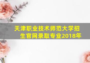 天津职业技术师范大学招生官网录取专业2018年