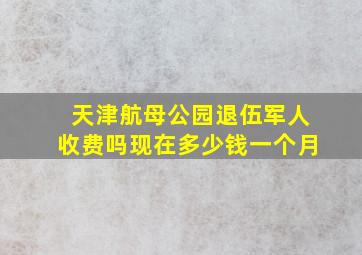 天津航母公园退伍军人收费吗现在多少钱一个月